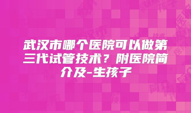 武汉市哪个医院可以做第三代试管技术?附医院简介及-生孩子