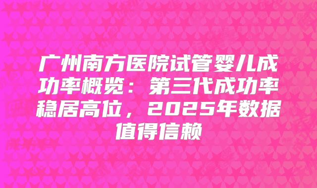 广州南方医院试管婴儿成功率概览：第三代成功率稳居高位，2025年数据值得信赖