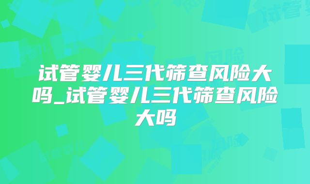 试管婴儿三代筛查风险大吗_试管婴儿三代筛查风险大吗
