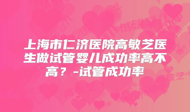 上海市仁济医院高敏芝医生做试管婴儿成功率高不高？-试管成功率