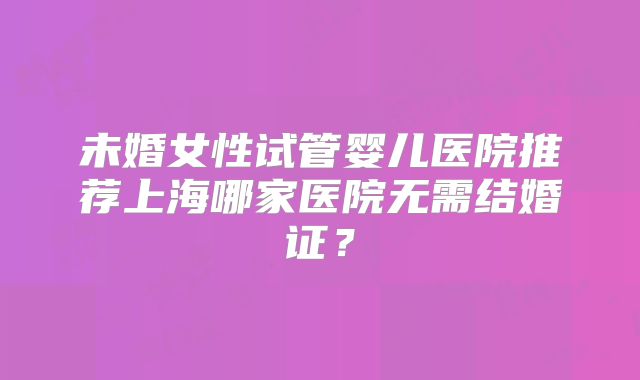 未婚女性试管婴儿医院推荐上海哪家医院无需结婚证？