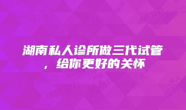 湖南私人诊所做三代试管,给你更好的关怀