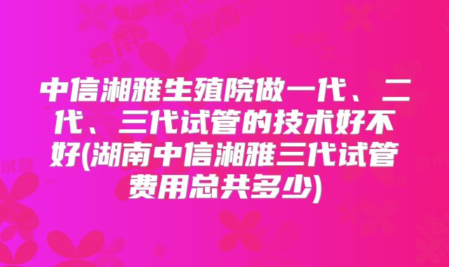 中信湘雅生殖院做一代、二代、三代试管的技术好不好(湖南中信湘雅三代试管费用总共多少)