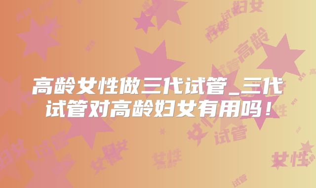 高龄女性做三代试管_三代试管对高龄妇女有用吗！
