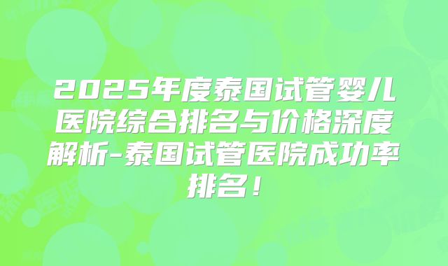 2025年度泰国试管婴儿医院综合排名与价格深度解析-泰国试管医院成功率排名！