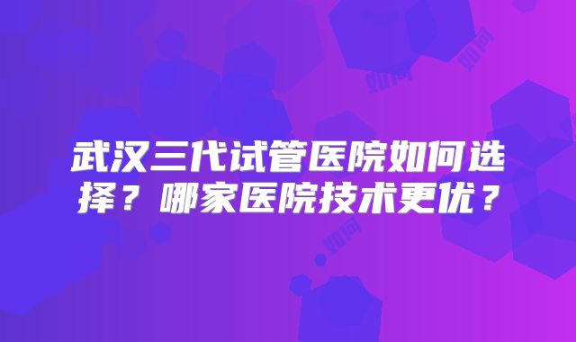 武汉三代试管医院如何选择?哪家医院技术更优?