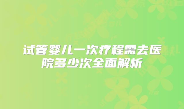 试管婴儿一次疗程需去医院多少次全面解析