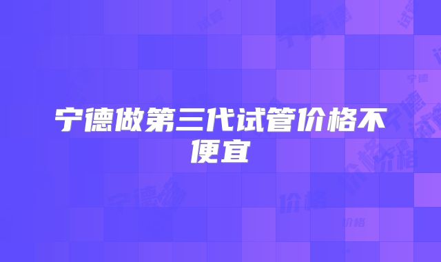 宁德做第三代试管价格不便宜