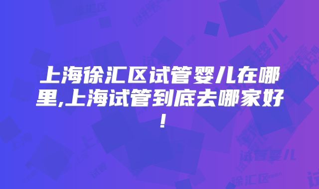 上海徐汇区试管婴儿在哪里,上海试管到底去哪家好！