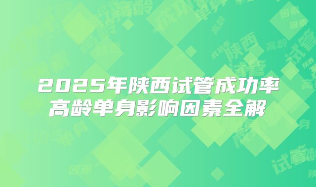 2025年陕西试管成功率高龄单身影响因素全解