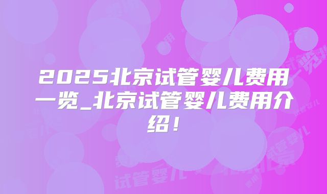 2025北京试管婴儿费用一览_北京试管婴儿费用介绍！