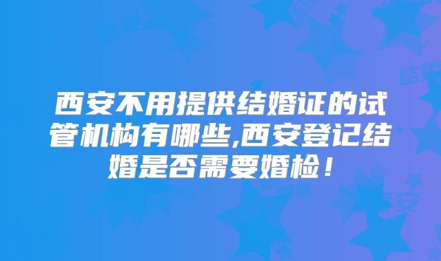 西安不用提供结婚证的试管机构有哪些,西安登记结婚是否需要婚检！