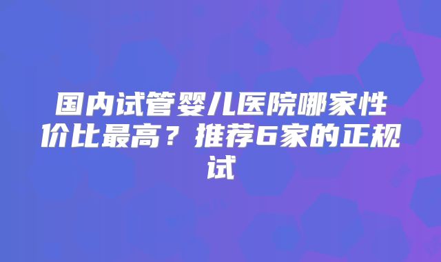 国内试管婴儿医院哪家性价比最高？推荐6家的正规试