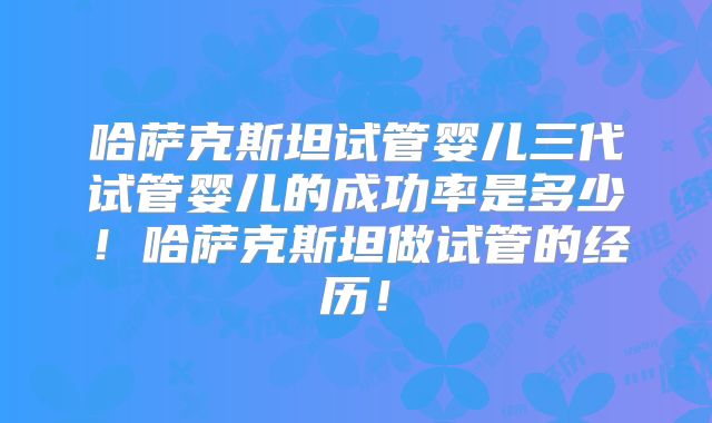 哈萨克斯坦试管婴儿三代试管婴儿的成功率是多少！哈萨克斯坦做试管的经历！
