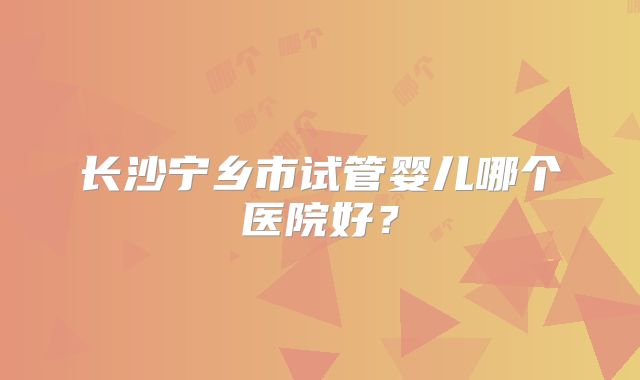 长沙宁乡市试管婴儿哪个医院好？