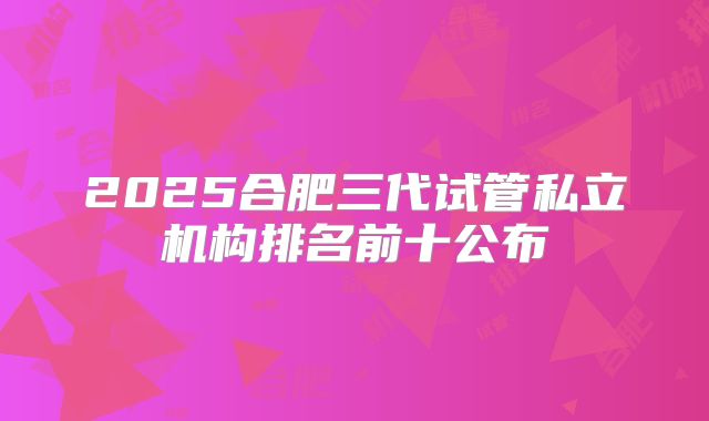2025合肥三代试管私立机构排名前十公布