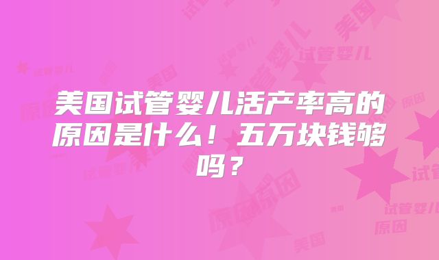 美国试管婴儿活产率高的原因是什么！五万块钱够吗？