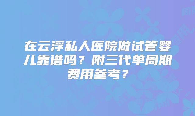 在云浮私人医院做试管婴儿靠谱吗？附三代单周期费用参考？