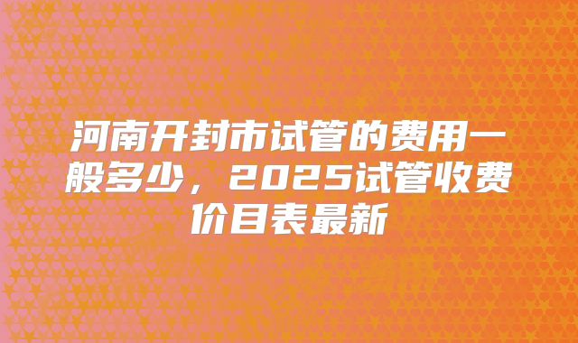 河南开封市试管的费用一般多少,2025试管收费价目表最新