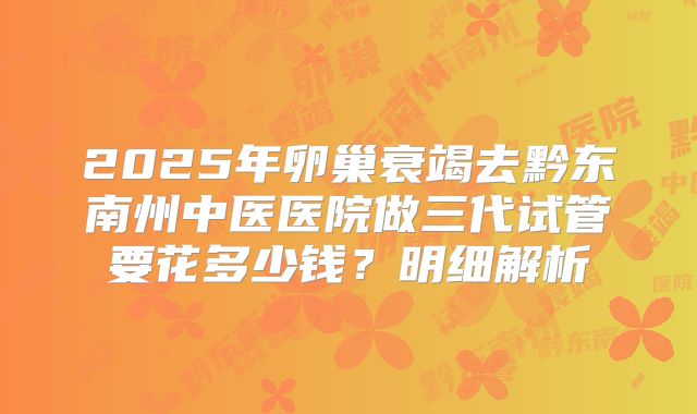 2025年卵巢衰竭去黔东南州中医医院做三代试管要花多少钱？明细解析