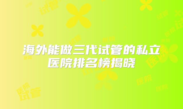 海外能做三代试管的私立医院排名榜揭晓