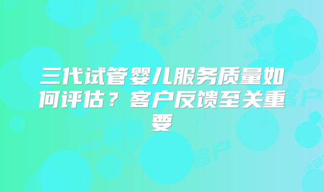 三代试管婴儿服务质量如何评估？客户反馈至关重要