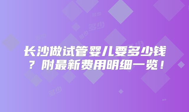 长沙做试管婴儿要多少钱？附最新费用明细一览！