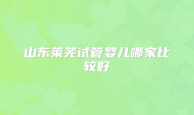 山东莱芜试管婴儿哪家比较好