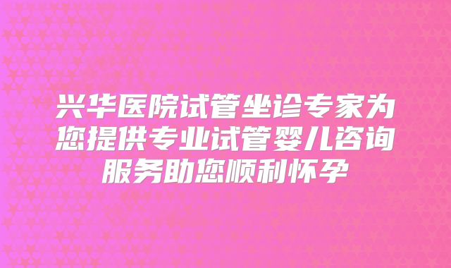 兴华医院试管坐诊专家为您提供专业试管婴儿咨询服务助您顺利怀孕