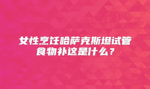 女性烹饪哈萨克斯坦试管食物补这是什么?