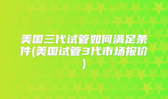 美国三代试管如何满足条件(美国试管3代市场报价)