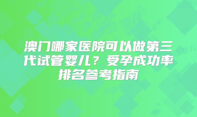澳门哪家医院可以做第三代试管婴儿？受孕成功率排名参考指南