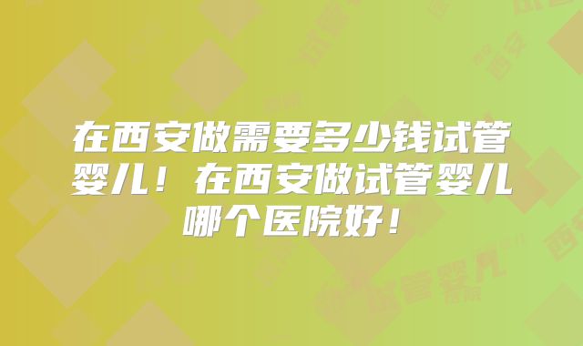 在西安做需要多少钱试管婴儿！在西安做试管婴儿哪个医院好！