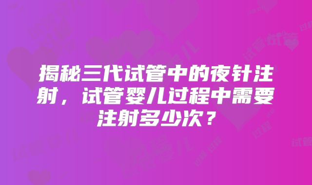 揭秘三代试管中的夜针注射，试管婴儿过程中需要注射多少次？