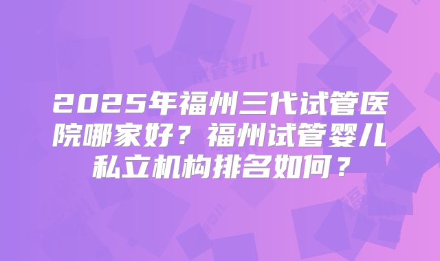 2025年福州三代试管医院哪家好？福州试管婴儿私立机构排名如何？