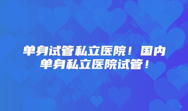 单身试管私立医院！国内单身私立医院试管！