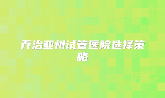 乔治亚州试管医院选择策略