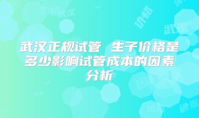 武汉正规试管 生子价格是多少影响试管成本的因素分析