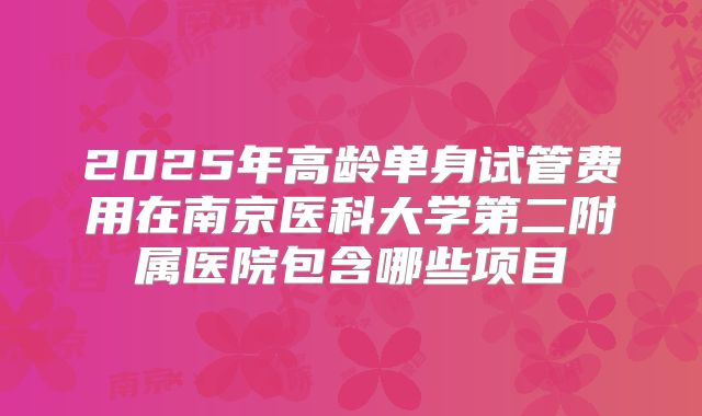 2025年高龄单身试管费用在南京医科大学第二附属医院包含哪些项目