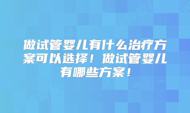 做试管婴儿有什么治疗方案可以选择！做试管婴儿有哪些方案！