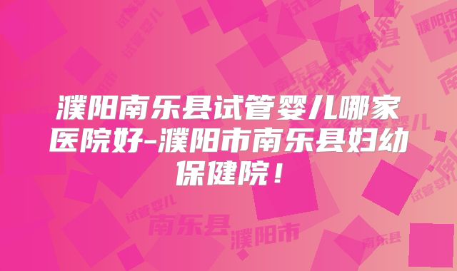 濮阳南乐县试管婴儿哪家医院好-濮阳市南乐县妇幼保健院！