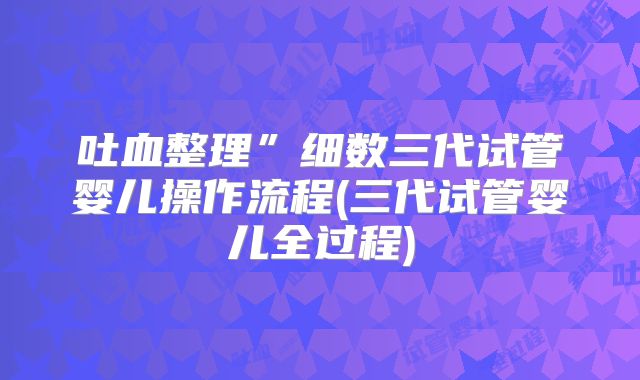 吐血整理”细数三代试管婴儿操作流程(三代试管婴儿全过程)