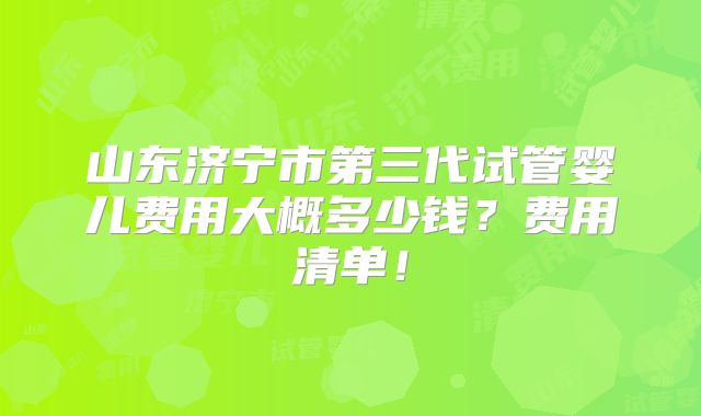 山东济宁市第三代试管婴儿费用大概多少钱？费用清单！