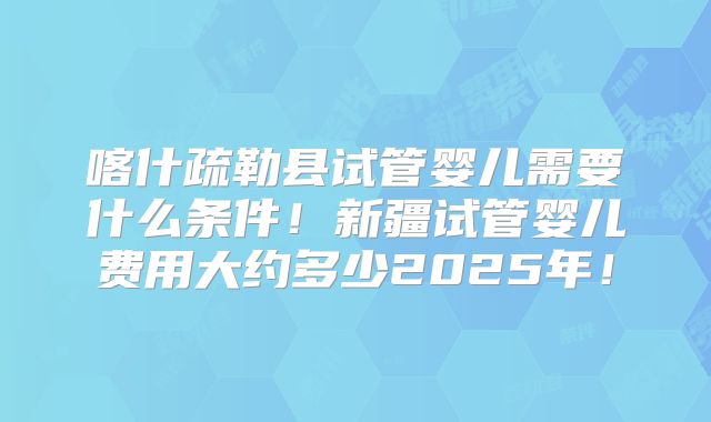喀什疏勒县试管婴儿需要什么条件！新疆试管婴儿费用大约多少2025年！