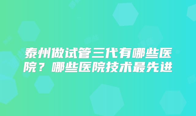 泰州做试管三代有哪些医院？哪些医院技术最先进