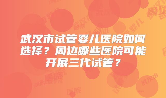 武汉市试管婴儿医院如何选择？周边哪些医院可能开展三代试管？