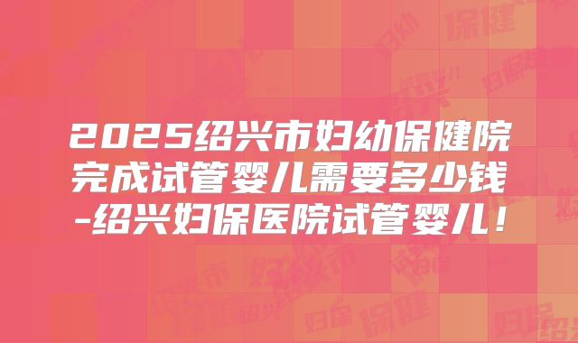 2025绍兴市妇幼保健院完成试管婴儿需要多少钱-绍兴妇保医院试管婴儿！