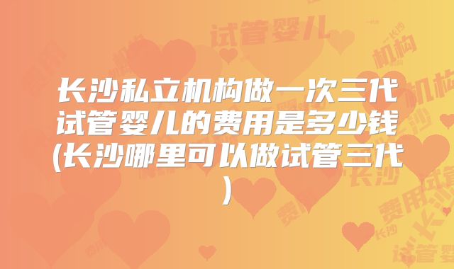 长沙私立机构做一次三代试管婴儿的费用是多少钱(长沙哪里可以做试管三代)