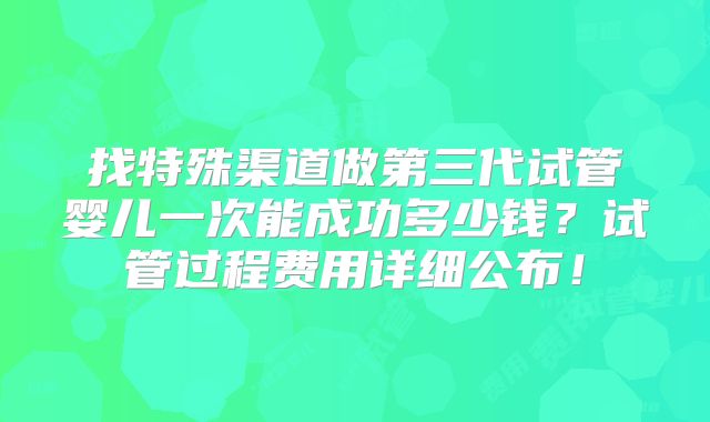找特殊渠道做第三代试管婴儿一次能成功多少钱?试管过程费用详细公布!