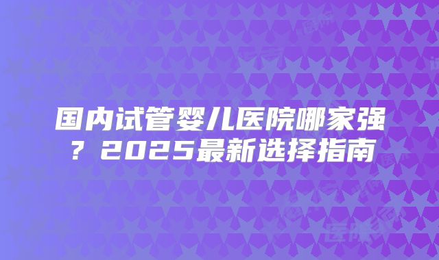 国内试管婴儿医院哪家强？2025最新选择指南